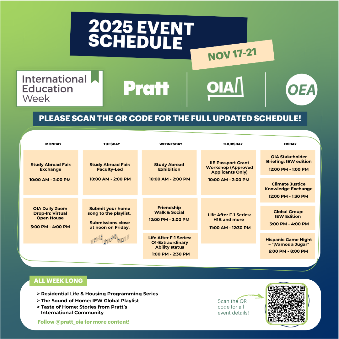 A colorful, informational event graphic promoting International Education Week 2025 at Pratt Institute, scheduled for November 17–21. The design features a gradient background in shades of green and blue with bold white and navy typography. At the top, the text reads “2025 EVENT SCHEDULE” with “International Education Week,” “Pratt,” “OIA,” and “OEA” logos beneath it. The center section lists a weeklong schedule divided into five columns—Monday through Friday—each showing multiple events with times and descriptions inside peach-colored boxes. Some listed events include “Study Abroad Fair,” “Friendship Walk & Social,” “IIE Passport Grant Workshop,” “Climate Justice Knowledge Exchange,” and “Hispanic Game Night – ‘¡Vamos a Jugar!’.” At the bottom, a teal banner highlights ongoing programs: – Residential Life & Housing Programming Series – The Sound of Home: IEW Global Playlist – Taste of Home: Stories from Pratt’s International Community A green QR code appears in the bottom-right corner, labeled “Scan the QR code for all event details!” The graphic conveys a sense of global engagement and community celebration through its modern, inclusive layout and clear accessibility cues.