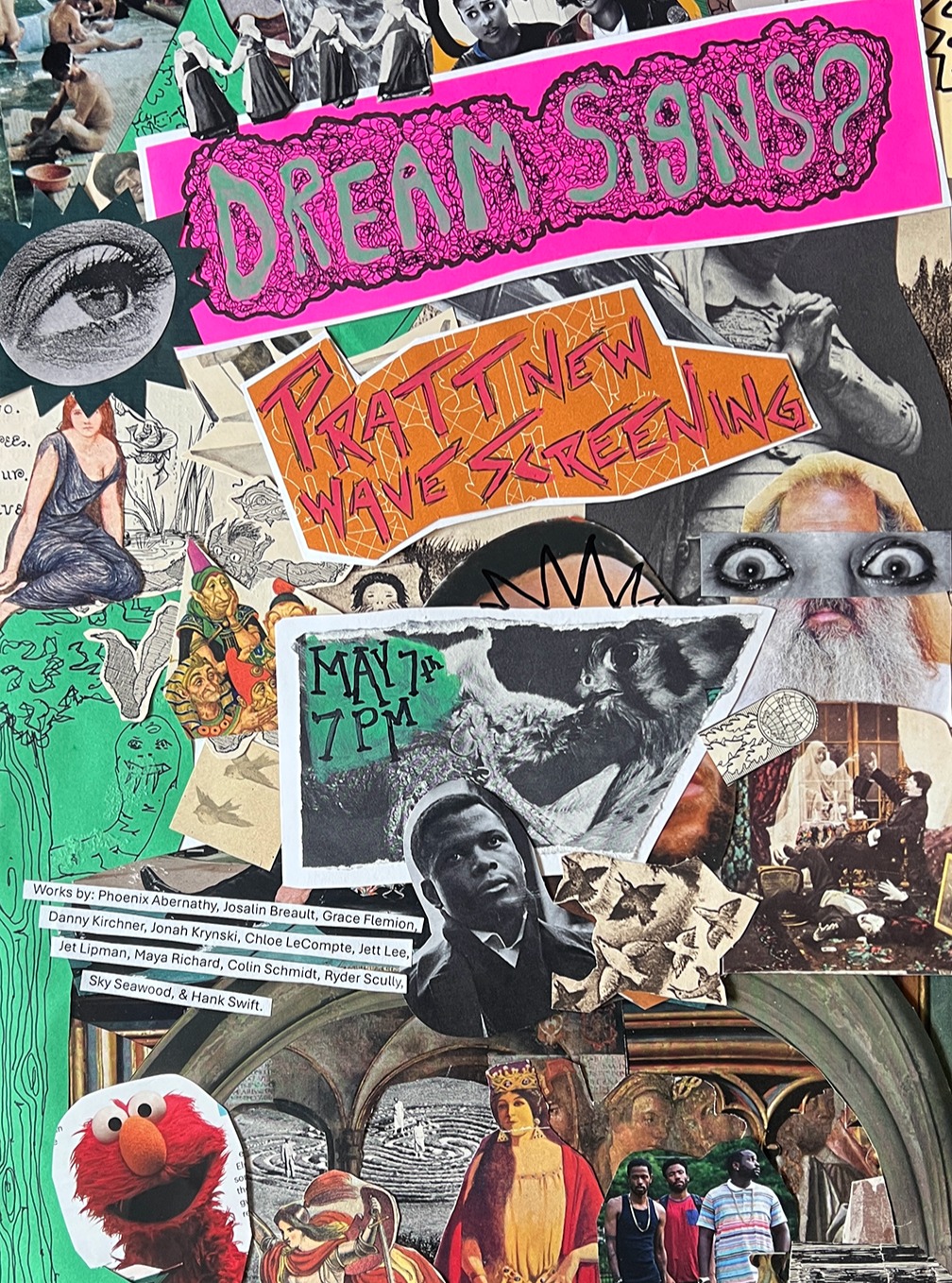DREAM SIGNS?
a Pratt New Wave Screening
May 7th, 7pm
Katharine L. McKenna Screening Room
Film/Video Building

experimental works by FVID 314-01: Phoenix Abernathy, Josalin Breault, Grace Flemion, Danny Kirchner, Jonah Kryski, Chloe LeCompte, Jett Lee, Jet Lipman, Maya Richard, Colin Schmidt, Ryder Scully, Sky Seawood, & Hank Swift! 
@josalinb_art @_colinschmidt_ @maya.louise24 @sneep___snop @kirchfilmss @ch103l @skymatyee @jammy.films