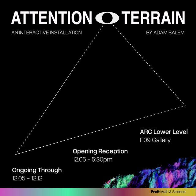 Now in the MSCI Immersive Gallery: ATTENTION TERRAIN

The next show in @prattmsci's Immersive Projects series is up in the Gallery space in ARC LL F-09. Join UG COMD Graphic Design senior Adam Salem to experience an early exploration from his upcoming thesis project. The installation will be opening on December 5th, 5:30pm. Pizza and refreshments will be provided.
ATTENTION TERRAIN is a participatory installation that examines attention as an active terrain. 

As you sit within the space your gaze is tracked and translated into a generative point cloud landscape that shifts with you. There are no instructions to follow and no goals to complete. Instead, your attention becomes the medium. 

The installation invites visitors to explore how focus, wandering, and restlessness form their own kind of terrain.

ATTENTION TERRAIN is on view 12/5 through 12/12.

__

Interested in learning more about the series or applying for 2026-2027? Reach out to Ashley Bales, Math and Science Department Coordinator.