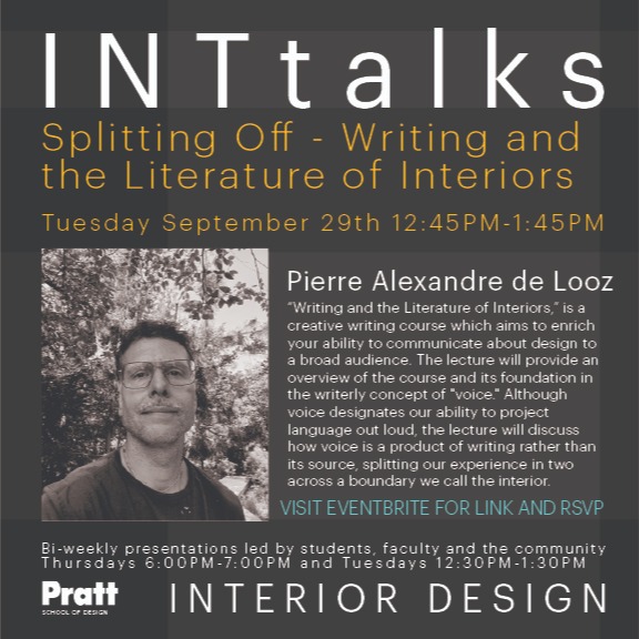 Our first INTtalk of the Fall 2026 semester will take place TOMORROW, Tuesday, September 29th, from 12:45-1:45PM. Adjunct Professor Pierre de Looz will present Splitting Off – Writing and the Literature of Interiors LIVE in ST311 and over Zoom.

“Writing and the Literature of Interiors” is a creative writing course which aims to enrich students' ability to communicate about design to a broad audience. The lecture will provide an overview of the course and its foundation in the writerly concept of "voice." Although voice designates our ability to project language out loud, the lecture will discuss how voice is a product of writing rather than its source, splitting our experience in two across a boundary we call the interior.

Pierre Alexandre de Looz is an interdisciplinary writer, educator and designer. He is Adjunct Professor (CCE) in Humanities and Media Studies, teaches in Undergraduate Architecture and has taught in Graduate Industrial Design. Besides running an independent design practice, he has consulted on several bi-annual design publications and co-founded PIN-UP magazine on Architecture where he serves as the magazine's Editor-at-Large since 2006. He has written for a wide-range of publications such as the New York Times, Artnews, 032c and Bomb.

Register through our Eventbrite page in bio, to obtain the Zoom link. 
@prattinstitute @pratt_sod