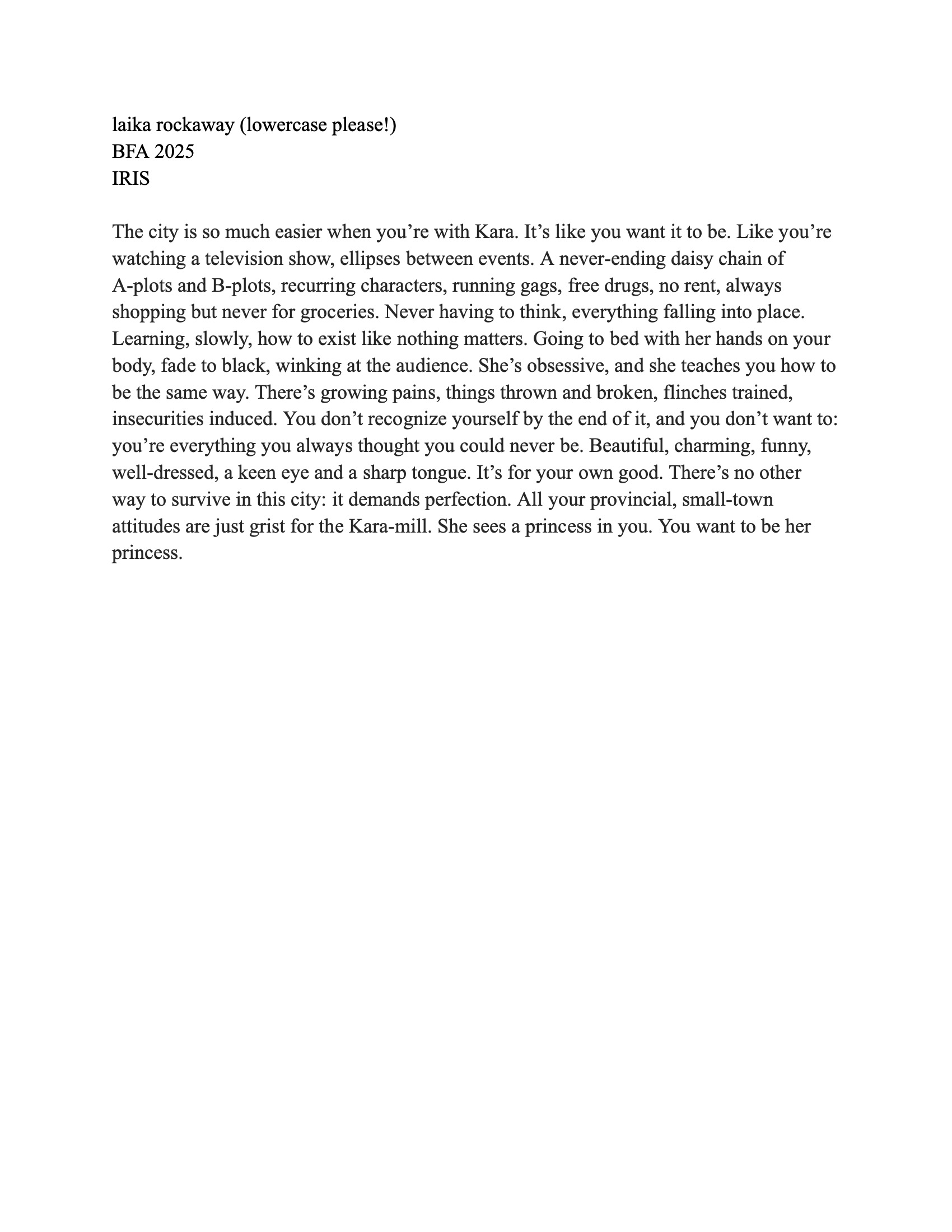 A text document titled "laika rockaway (lowercase please!) BFA 2025 IRIS." It discusses the complex, consuming relationship with a character named Kara, comparing life with her to a television show filled with drama and growth, highlighting themes of insecurity and transformation towards perfection. The writing style is introspective, reflecting on identity and the allure of being seen as a “princess.”
