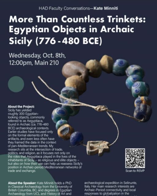 You are invited to an HAD Faculty Conversations by Kate Minniti, “More than countless trinkets: Egyptian objects in Archaic Sicily (776-480 BCE).”

* This event is for Pratt community.
Date: Wednesday, October 8th, 2025
Time: 12:00 – 1:00 pm
Venue: Main 210

About the Speaker: Kate Minniti holds a PhD in Classical Archaeology from the University of British Columbia, BC, and degrees in Egyptian Archaeology from UCL and History of Art and Archaeology from NYU. She has been working as a field archaeologist around the Mediterranean for more than a decade, and she is a senior member of the NYU-UniMi archaeological expedition in Selinunte, Italy. Her main research interests are Archaic-Period connectivity and local responses to globalization in the Mediterranean. She is also interested in reception studies, and since 2013 has been exploring and publishing on the representation of Ancient Egypt in video games.

About the Project: Sicily has yielded roughly 300 Egyptian-looking objects, commonly referred to as Aegyptiaca, found in Archaic (ca. 776-480 BCE) archaeological contexts. Earlier studies have focused only on the formal elements of the artifacts, and even less often have they framed the data in the context of pan-Mediterranean trends. My research sits at the intersection of trade, politics, and religion, as it focuses not only on the roles that Aegyptiaca played in the lives of the inhabitants of Sicily – as religious and élite objects – but also on how their use can help us reassess Sicily’s position in Archaic-period Mediterranean networks of trade and exchange.