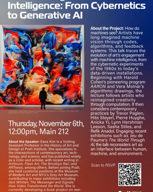 You are invited to an HAD Faculty Conversations by Eana Kim, “Art in the Age of Machine Intelligence: From Cybernetics to Generative AI”

* This event is for Pratt community.
 
Date: Thursday, November 6th
Time: 12:00 - 1:00 pm
Venue: Main 212
 
About the Project: How do machines see? Artists have long imagined machine vision through codes, algorithms, and feedback systems. This talk traces the evolution of art’s engagement with machine intelligence, from the cybernetic experiments of the 1960s to today’s data-driven installations. Beginning with Harold Cohen’s pioneering program AARON and Vera Molnár’s algorithmic drawings, the lecture follows artists who reimagined creativity through computation. It then considers contemporary practices by Trevor Paglen, Hito Steyerl, Pierre Huyghe, Anicka Yi, Lynn Hershman Leeson, Sasha Stiles, and Refik Anadol. Engaging recent exhibitions such as Jeu de Paume’s The World Through AI, the talk reconsiders art as an interface between human, machine, and environment.
 
About the Speaker: Eana Kim is a Visiting Assistant Professor in the History of Art and Design at Pratt Institute. She specializes in the intersections of contemporary art, technology, and science, and has published widely as a critic and scholar, with recent writing in Artforum, Flash Art, The Brooklyn Rail, and ARTnews, among others. Before joining Pratt, she held curatorial positions at the Museum of Modern Art and NYU’s Grey Art Museum, contributing to major exhibitions including Jack Whitten: The Messenger and Signals: How Video Transformed the World. She is currently developing a book project on nonhuman intelligence in living-organism-based art.