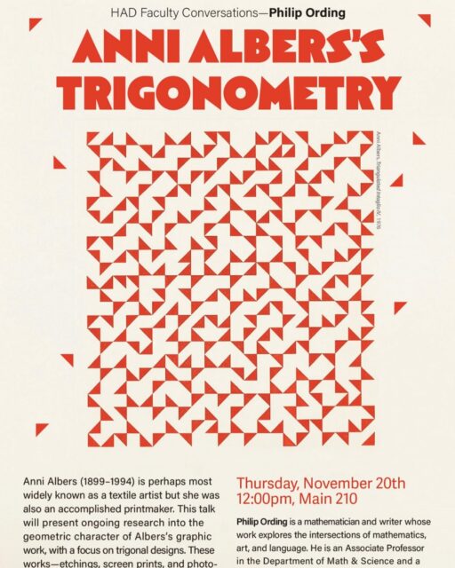 You are invited to an HAD Faculty Conversations by Philip Ording, “Anni Albers’s Trigonometry”

* This event is for the Pratt community.
Date: Thursday, November 20th
Time: 12:00 – 1:00 pm
Venue: Main 210
 
About the Project: Anni Albers (1899-1994) is perhaps most widely known as a textile artist but she was also an accomplished printmaker. This talk will present ongoing research into the geometric character of Albers’s graphic work, with a focus on trigonal designs. These works—etchings, screen prints, and photo-offsets—display intricacies that approach symmetry while skirting it. Our aim is to explore this effect in different contexts that hopefully shed light on how it is achieved. This is joint work with Brenda Danilowitz.

About the Speaker: Philip Ording is a mathematician and writer whose work explores the intersections of mathematics, art, and language. He is Associate Professor in the Department of Math & Science and a Center K-12 Instructor.