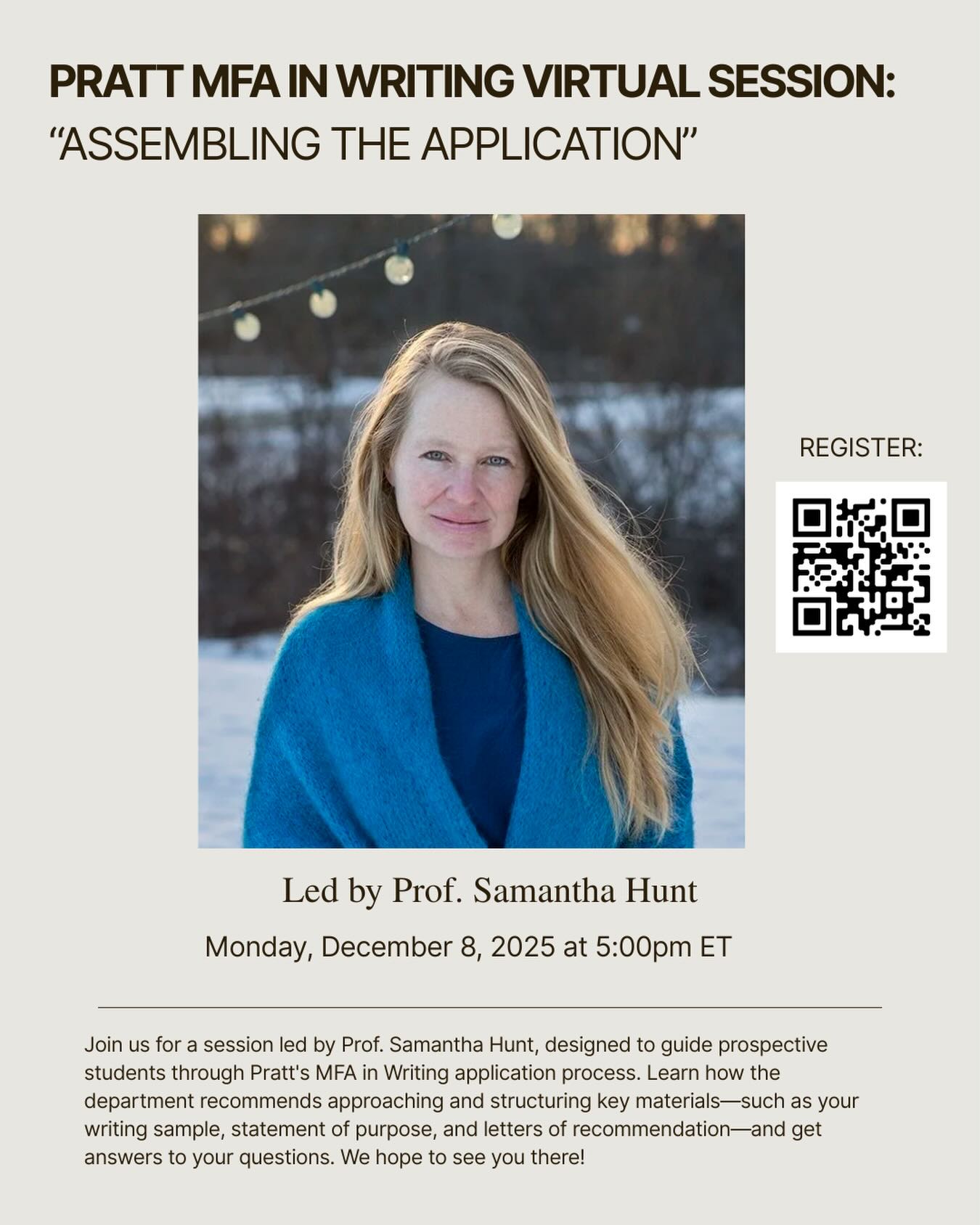 Writing MFA Virtual Session: “Assembling the Application”

Monday, December 8, 2025 at 5:00pm ET

Join us for a session led by Prof. Samantha Hunt, designed to guide prospective students through Pratt’s MFA in Writing application process. Learn how the department recommends approaching and structuring key materials—such as your writing sample, statement of purpose, and letters of recommendation—and get answers to your questions. We hope to see you there! 

Use the QR code on the flyer to register 🔗