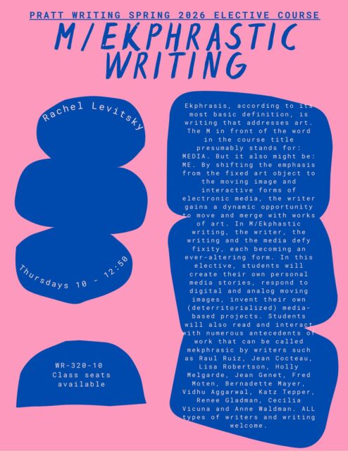 SPRING COURSE SPOTLIGHT: Rachel Levitsky’s M/ekphrastic writing! Please note the time correction from our initial course announcements (the class meets 10-12:50)
Ekphrasis, according to its most basic definition, is writing that addresses art.
The Min front of the word in the course title presumably stands for:
MEDIA. But it also might be:
ME. By shifting the emphasis from the fixed art object to
the moving image and interactive forms of electronic media, the writer gains a dynamic opportunity to move and merge with works of art. In M/Ekphastic writing, the writer, the writing and the media defy fixity, each becoming an ever-altering form. In this elective, students will create their own personal media stories, respond to
digital and analog moving images, invent their own (deterritorialized) media-based projects. Students will also read and interact with numerous antecedents of work that can be called mekphrasic by writers such a s
Raul Ruiz, Jean Cocteau, Lisa Robertson, Holly
Melgarde, Jean Genet, Fred Moten, Bernadette Mayer, Vidhu Aggarwal, Katz Tepper, Renee Gladman, Cecilia
Vicuna and Anne Waldman. ALL types of writers and writing welcome.
