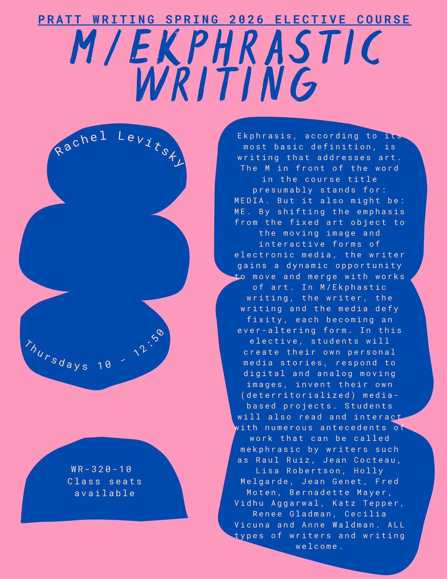 SPRING COURSE SPOTLIGHT: Rachel Levitsky’s M/ekphrastic writing! Please note the time correction from our initial course announcements (the class meets 10-12:50)
Ekphrasis, according to its most basic definition, is writing that addresses art.
The Min front of the word in the course title presumably stands for:
MEDIA. But it also might be:
ME. By shifting the emphasis from the fixed art object to
the moving image and interactive forms of electronic media, the writer gains a dynamic opportunity to move and merge with works of art. In M/Ekphastic writing, the writer, the writing and the media defy fixity, each becoming an ever-altering form. In this elective, students will create their own personal media stories, respond to
digital and analog moving images, invent their own (deterritorialized) media-based projects. Students will also read and interact with numerous antecedents of work that can be called mekphrasic by writers such a s
Raul Ruiz, Jean Cocteau, Lisa Robertson, Holly
Melgarde, Jean Genet, Fred Moten, Bernadette Mayer, Vidhu Aggarwal, Katz Tepper, Renee Gladman, Cecilia
Vicuna and Anne Waldman. ALL types of writers and writing welcome.