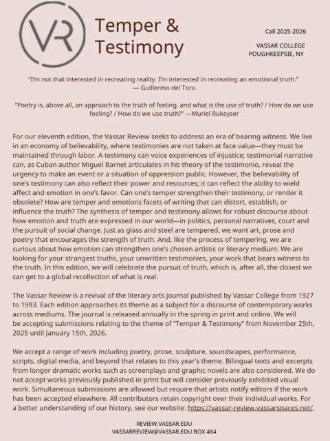 CALL FOR SUBMISSIONS: VASSAR REVIEW
“We accept a range of work including poetry, prose, sculpture, soundscapes, performance, scripts, digital media, and beyond that relates to this year’s theme. Bilingual texts and excerpts from longer dramatic works such as screenplays and graphic novels are also considered. We do not accept works previously published in print but will consider previously exhibited visual work. Simultaneous submissions are allowed but require that artists notify editors if the work has been accepted elsewhere. All contributors retain copyright over their individual works. For a better understanding of our history, see our website: https://vassar-review.vassarspaces.net/“