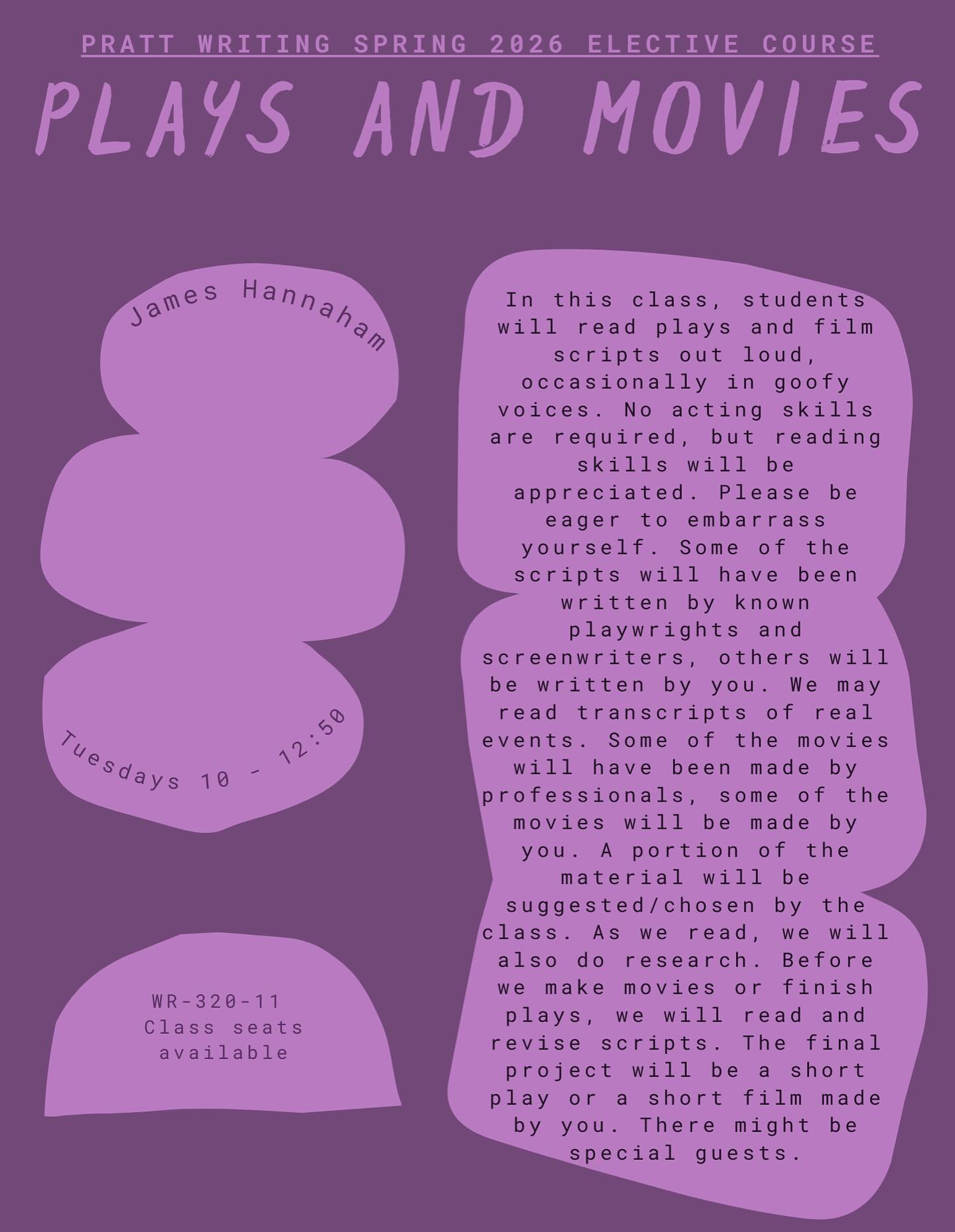 Another spring elective spotlight: James Hannaham’s PLAYS AND MOVIES! There are seats available - register today :)
In this class, students will read plays and film scripts out loud, occasionally in goofy voices. No acting skills are required, but reading skills will be appreciated. Please be eager to embarrass yourself. Some of the scripts will have been written by known playwrights and screenwriters, others will be written by you. We may read transcripts of real events. Some of the movies
will
have been made by
professionals, some of the movies will be made by you. A portion of the material will be suggested/chosen by the class. As we read, we will also do research. Before we make movies or finish plays, we will read and revise scripts. The final project will be a short play or a short film made by you. There might be special guests.