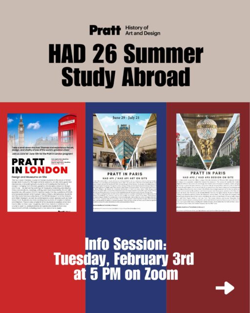 The History of Art and Design Department is pleased to announce the following study abroad opportunities for Summer 2026:

Pratt in London: Museums on Site (3 credits, Prof. Sarah Lichtman) / 2 weeks June 1-12th. 
Pratt in Paris: Art on Site (3 credits, Prof. Karyn Zieve) / 3 weeks 
June 29-July 21st.
Pratt in Paris: Design on Site (3 credits, Prof. Anca Lasc) / 3 weeks 
June 29-July 21st.

Info session: February 3, 2026 @ 5pm on Zoom

For more information and to apply, please find our programs on Terra Dotta:
https://pratt-sa.terradotta.com/index.cfm?FuseAction=Abroad.Home