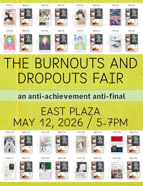 Join Claire Donato’s Burnouts and Dropouts class for the Burnouts and Dropouts Fair—an anti-achievement, anti-final—today (Tuesday, May 12) in front of Chapel Hall (East Plaza). We’ll be outside from 5:00-7:00pm with bubbles, seeds, quests, imaginary Tarot, and more.
We’ve spent the semester thinking through burnout as a societal condition while also tracing the contours of dropping out: how it is performed, who has the privilege to do it, and what forms of refusal, exit, and refusal-without-exit it can still make possible. In the spirit of our class, we’re opting out of a formal final and instead gathering for a public fair—an informal closing that refuses closure.