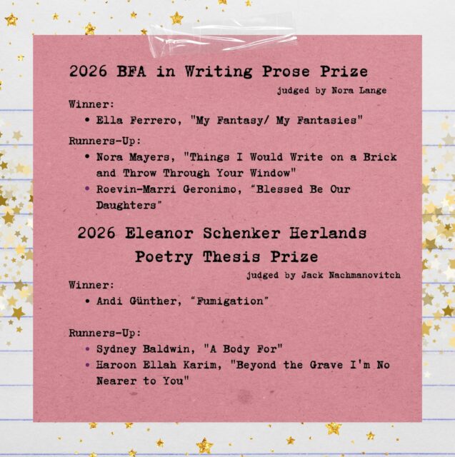 Congratulations to the winners and runners-up of this year’s BFA in Writing annual thesis prizes! ✨
BFA in Writing Prose Prize
Winner: Ella Ferrero
Runners-up: Roevin-Marri Geronimo and Nora Mayers
Eleanor Schenker Herlands Poetry Thesis Prize
Winner: Andi Günther
Runners-up: Sydney Baldwin and Haroon Ellah Karim
We’re so proud of all of our graduating writers for their brilliant work this year. Thank you to our judges, Nora Lange (@nora__lange) and Jack Nachmanovitch, for helping us celebrate everyone’s extraordinary theses.
