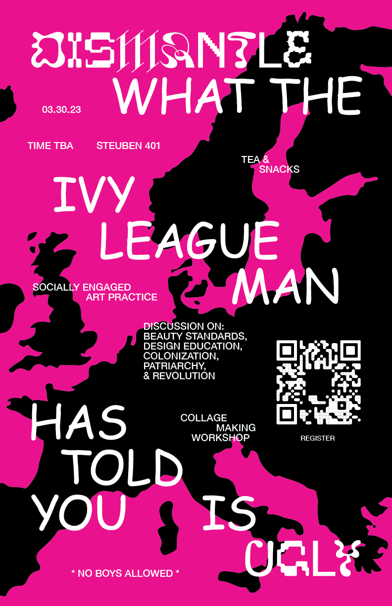 A poster for an event which has a background of pink and black. The black is in the shape of continent of Europe and the pink is the water around it. The text on the poster is set in white and different typefaces. It reads, "Dismantle what the ivy league man has told you is ugly. 03.30.23, TIME TBA, Steuben 401. Tea and Snacks. Social Engaged Art Practice. Discussion on: Beauty Standards, Design Education, Colonization, Patriarchy, and Revolution. Collage making workshop. No Boys Allowed."