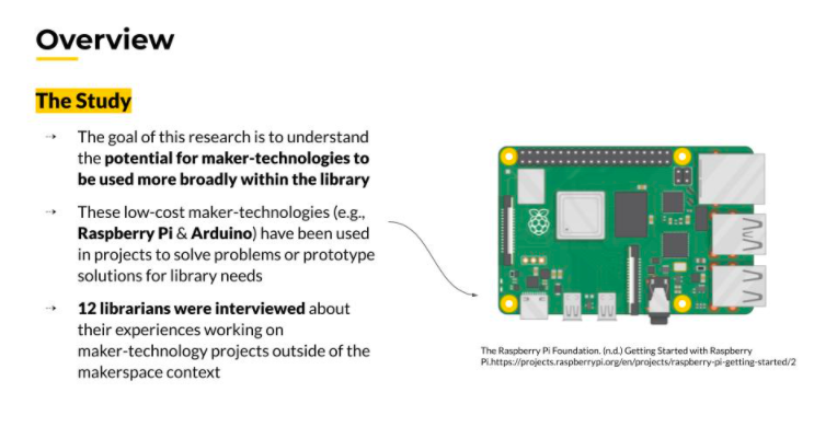 Overview, The Study: The goal of this research is to understand the potential for maker-technologies to be used more broadly within the library. These low-cost maker-technologies (e.g., Raspberry PI & Arduino) have been used in projects to solve problems or prototype solutions for library needs. Twelve librarians were interviewed about their experiences working on maker-technology projects outside of the makerspace context. Image next to the text is a rendering of the Raspberry PI.