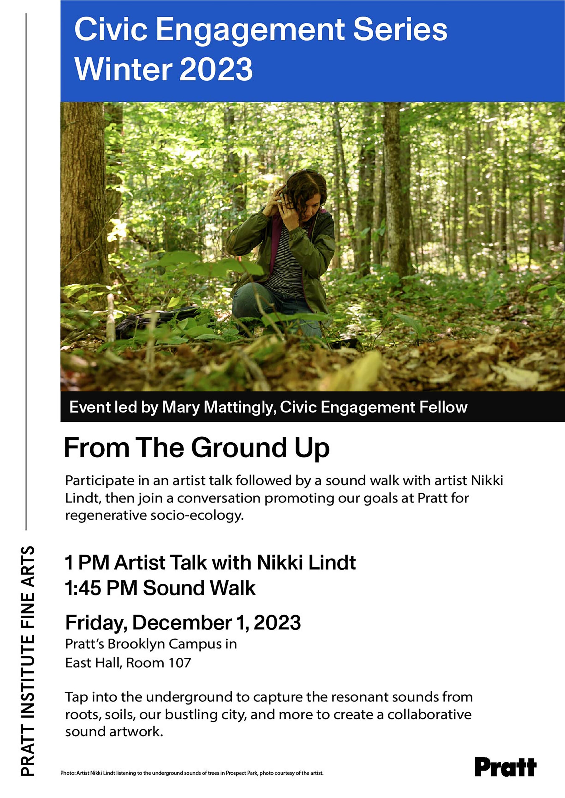 Participate in an artist talk followed by a sound walk with artist Nikki Lindt, then join a conversation promoting our goals at Pratt for regenerative socio-ecology. 1 PM Artist Talk with Nikki Lindt 1:45 PM Sound Walk Friday, December 1, 2023 Pratt's Brooklyn Campus in East Hall, Room 107 Tap into the underground to capture the resonant sounds from roots, soils, our bustling city, and more to create a collaborative sound artwork. Photo: Artist Nikki Lindt listening to the underground sounds of trees in Prospect Park, photo courtesy of the artist.