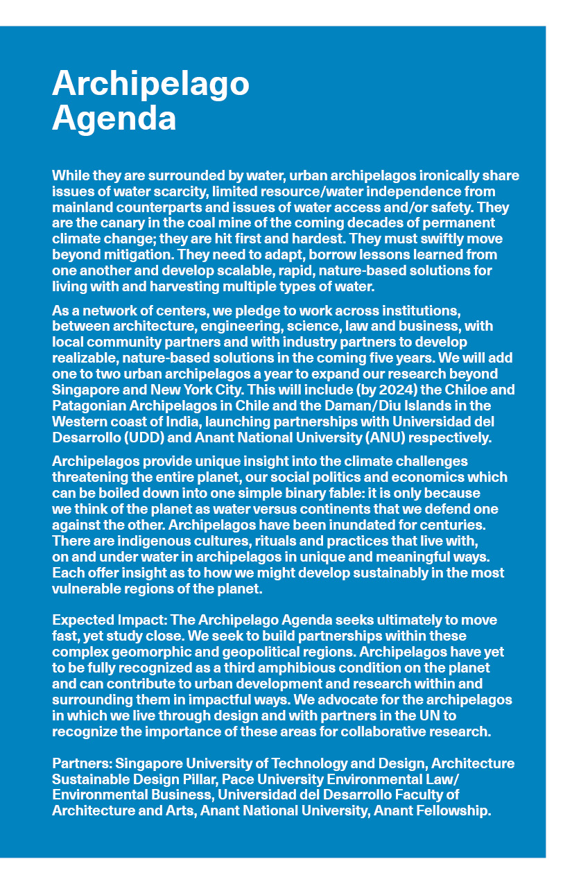 Archipelago Agenda: While they are surrounded by water, urban archipelagos ironically share issues of water scarcity, limited resource/water independence from mainland counterparts and issues of water access and/or safety. They are the canary in the coal mine of the coming decades of permanent climate change; they are hit first and hardest. They must swiftly move beyond mitigation. They need to adapt, borrow lessons learned from one another and develop scalable, rapid, nature-based solutions for living with and harvesting multiple types of water. As a network of centers, we pledge to work across institutions, between architecture, engineering, science, law and business, with local community partners and with industry partners to develop realizable, nature-based solutions in the coming five years. We will add one to two urban archipelagos a year to expand our research beyond Singapore and New York City. This will include (by 2024) the Chiloe and Patagonian Archipelagos in Chile and the Daman/Diu Islands in the Western coast of India, launching partnership with Universidad del Desarrollo (UDD) and Anant National University (ANU) respectively. Archipelagos provide unique insight into the climate challenges threatening the entire planet, our social politics and economics which can be boiled down into one simple binary fable: it is only because we think of the planet as water versus continents that we defend one against the other. Archipelagos have been inundated for centuries. There are indigenous cultures, rituals and practices that live with, on and under water in archipelagos in unique and meaningful ways. Each offers insight as to how we might develop sustainably in the most vulnerable regions of the planet. Expected Impact: The Archipelago Agenda seeks ultimately to move fast, yet study close. We seek to build partnerships within these complex geomorphic and geopolitical regions. Archipelagos have yet to be fully recognized as a third amphibious condition on the planet and can contribute to urban development and research within and surrounding them in impactful ways. We advocate for the archipelagos in which we live through design and with partners in the UN to recognize the importance of these areas for collaborative research. Partners: Singapore University of Technology and Design, Architecture Sustainable Design Piller, Pace University Environmental Law/Environmental Business, Universidad del Desarrollo Faculty of Architecture and Arts, Anant National University, Anant Fellowship.