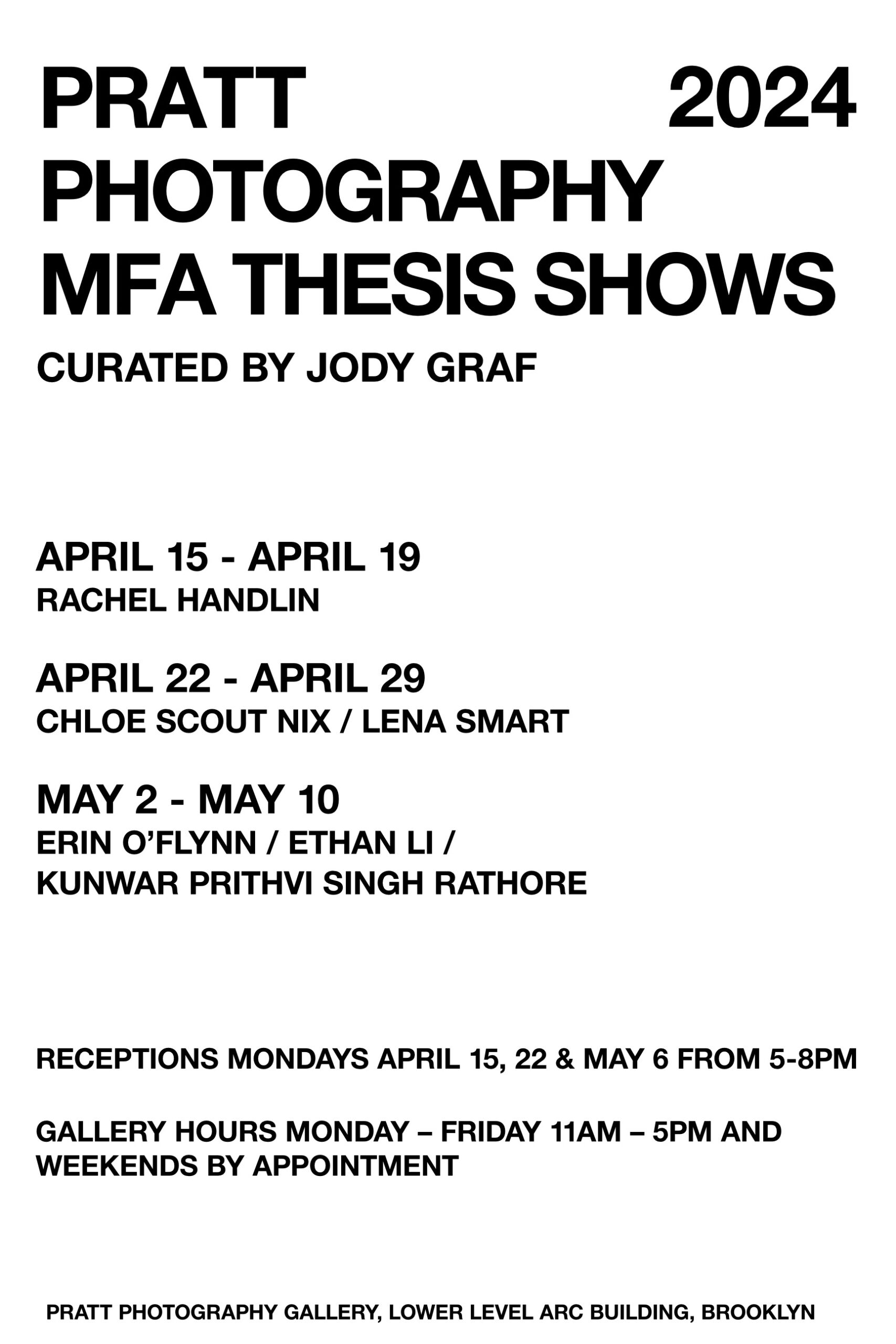 flyer for event with copy as follows: PRATT 2024 PHOTOGRAPHY MFA THESIS SHOWS CURATED BY JODY GRAF APRIL 15 - APRIL 19 RACHEL HANDLIN APRIL 22 - APRIL 29 CHLOE SCOUT NIX/LENA SMART MAY 2 - MAY 10 ERIN O’FLYNN / ETHAN LI / RECEPTIONS MONDAYS APRIL 15, 22 & MAY 6 FROM 5 - 8PM GALLERY HOURS MONDAY – FRIDAY 1AM – 5PM AND WEEKENDS BY APPOINTMENT KUNWAR PRITHVI SINGH RATHORE PRATT PHOTOGRAPHY GALLERY, LOWER LEVEL ARC BUILDING, BROOKLYN