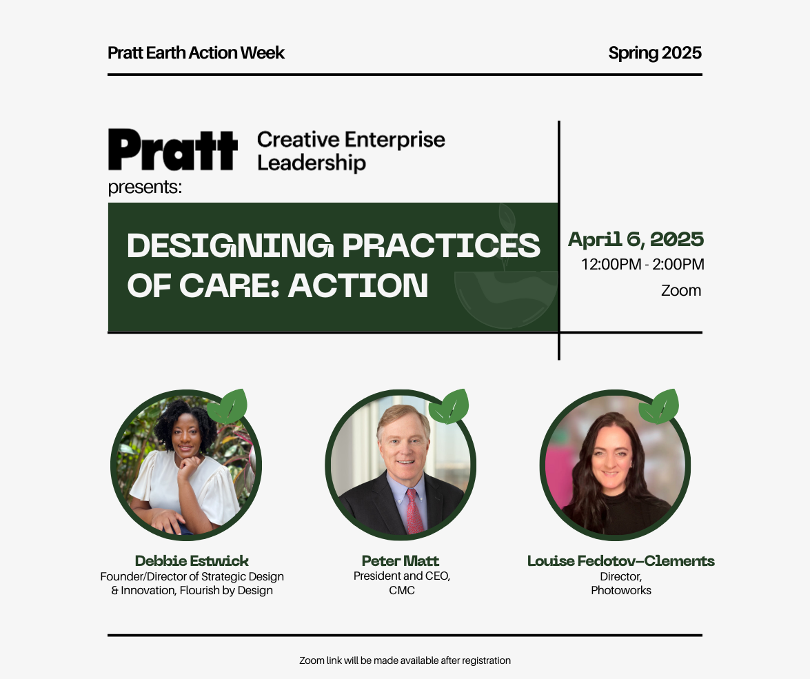Flyer for Pratt Earth Action Week Spring 2025, advertising an online event presented by Pratt Creative Enterprise Leadership. The event is titled “Designing Practices of Care: Action” and is scheduled for April 6, 2025, from 12:00PM to 2:00PM on Zoom. Featured speakers include Debbie Estwick (Founder/Director of Strategic Design & Innovation, Flourish by Design), Peter Matt (President and CEO, CMC), and Louise Fedotov-Clements (Director, Photoworks). Each speaker is represented by a portrait enclosed in a green circle adorned with a leaf graphic, suggesting a sustainability theme.