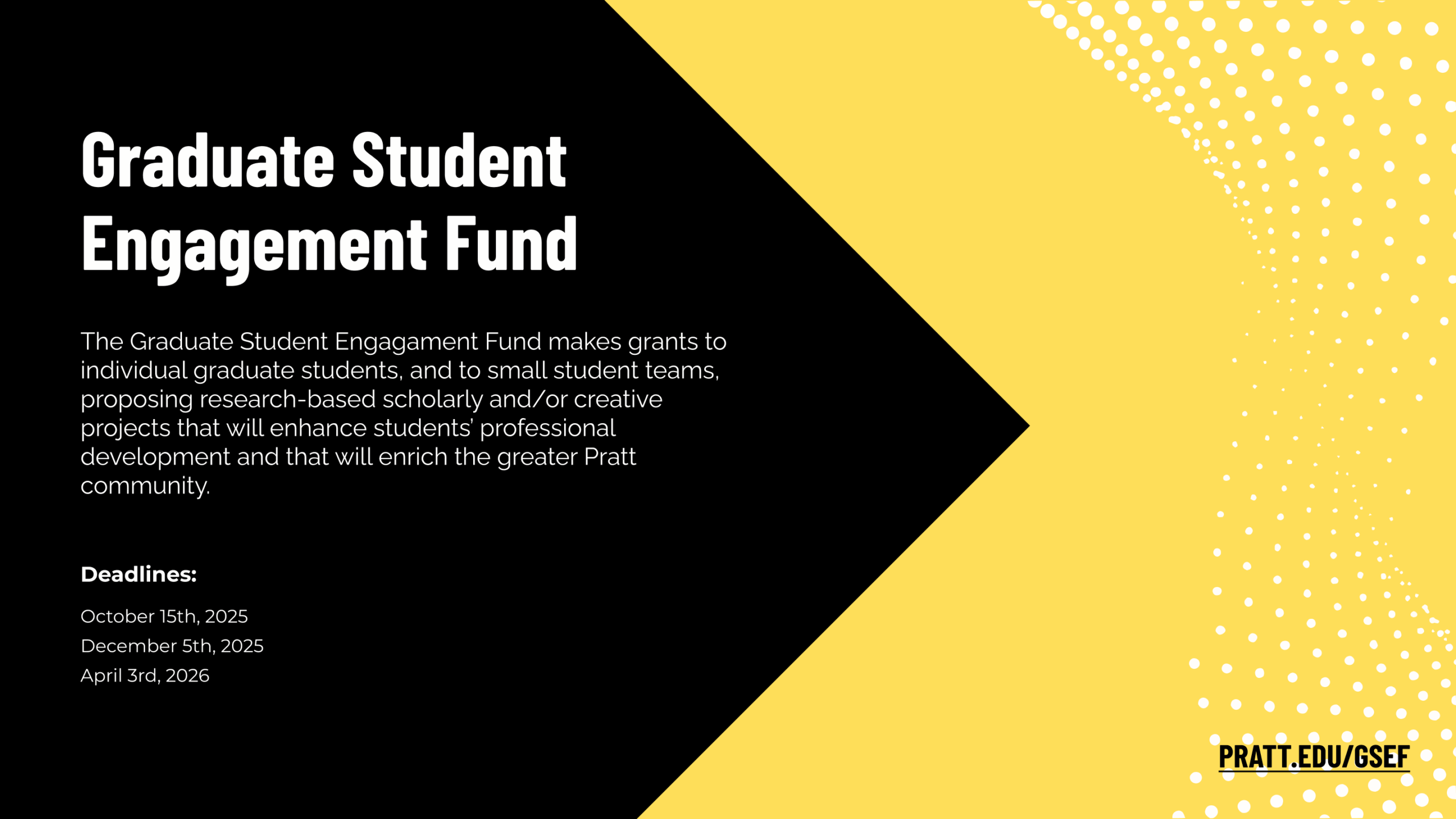 A rectangular graphic with a black background on the left and a bright yellow background on the right, blending into a dotted halftone pattern. Bold white text at the top left reads: “Graduate Student Engagement Fund.” Below, smaller white text explains that the fund offers grants to individual graduate students or small student teams for research-based scholarly and/or creative projects that enhance professional development and benefit the Pratt community. White bold text near the bottom left says “Deadlines:” followed by three dates in white: October 15th, 2025; December 5th, 2025; and April 3rd, 2026. On the bottom right, over the yellow background, there is the text “PRATT.EDU/GSEF” in bold black letters beneath it.