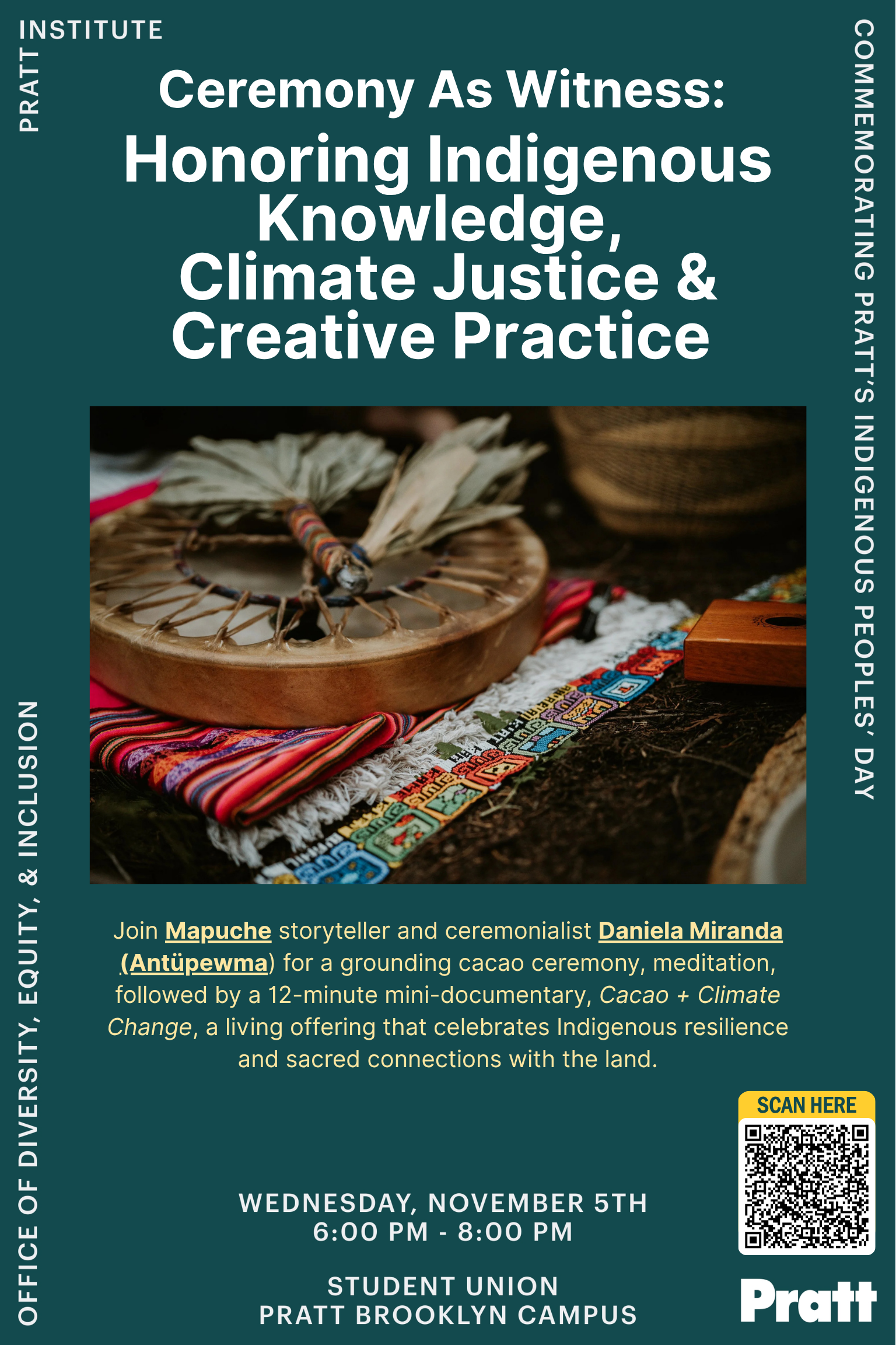 A digital flyer with a dark teal background promoting an event titled “Ceremony As Witness: Honoring Indigenous Knowledge, Climate Justice & Creative Practice.” Below the title is a photograph of a traditional Indigenous drum resting on a colorful woven textile with feathers placed on top. The flyer invites attendees to join Mapuche storyteller and ceremonialist Daniela Miranda (Antüpemwa) for a cacao ceremony, meditation, and screening of a 12-minute mini-documentary, “Cacao + Climate Change,” celebrating Indigenous resilience and connection to the land. The event details read: Wednesday, November 5th, 6:00 PM – 8:00 PM, Student Union, Pratt Brooklyn Campus. A QR code labeled “Scan Here” appears on the lower right, with “Pratt Institute” and “Office of Diversity, Equity, & Inclusion” listed on the borders.