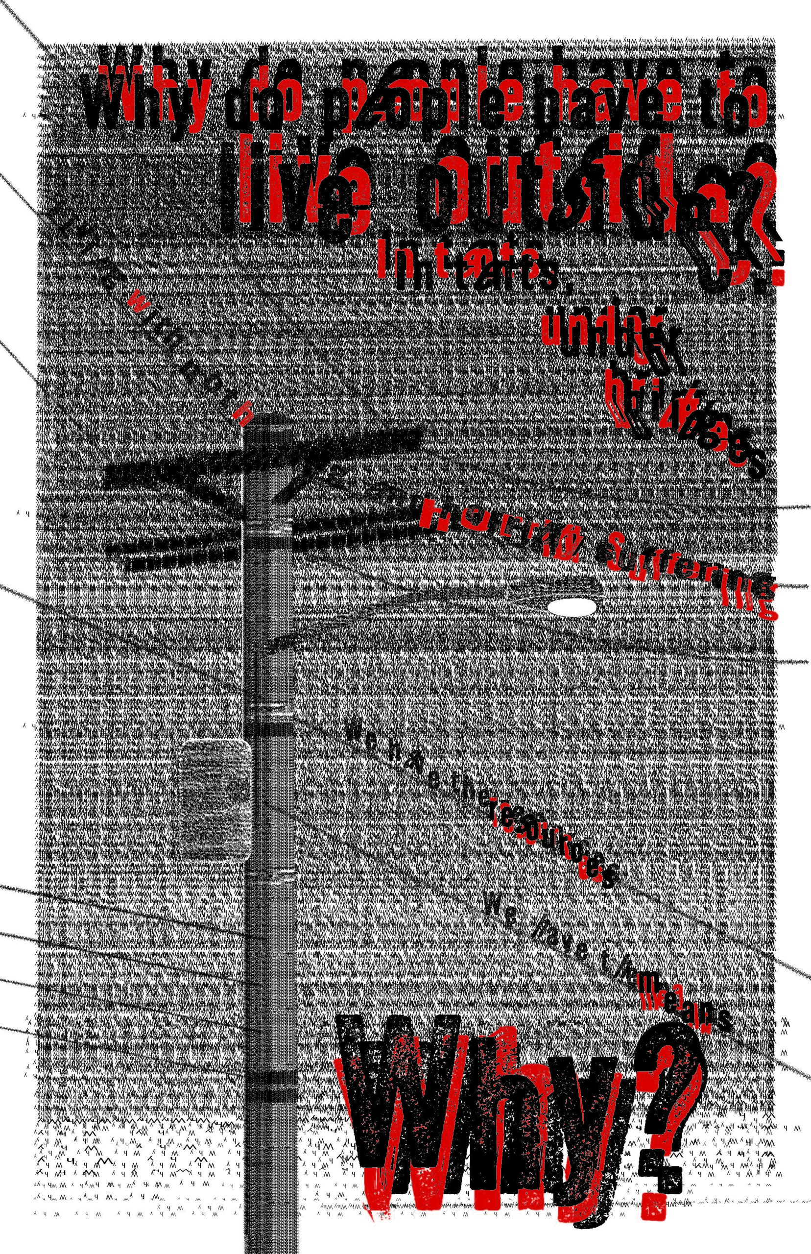 A high-contrast graphic poster featuring a telephone pole and multiple utility wires rendered in a dense, noisy black-and-white texture made of repeated characters. Large distressed red and black text reads “Why do people have to live outside?” with additional phrases scattered diagonally: “In tents,” “under bridges,” “living with nothing,” “horrific suffering,” and “We have the resources.” The background appears intentionally chaotic, with heavy visual noise and overlapping letterforms creating a feeling of urgency and distress.