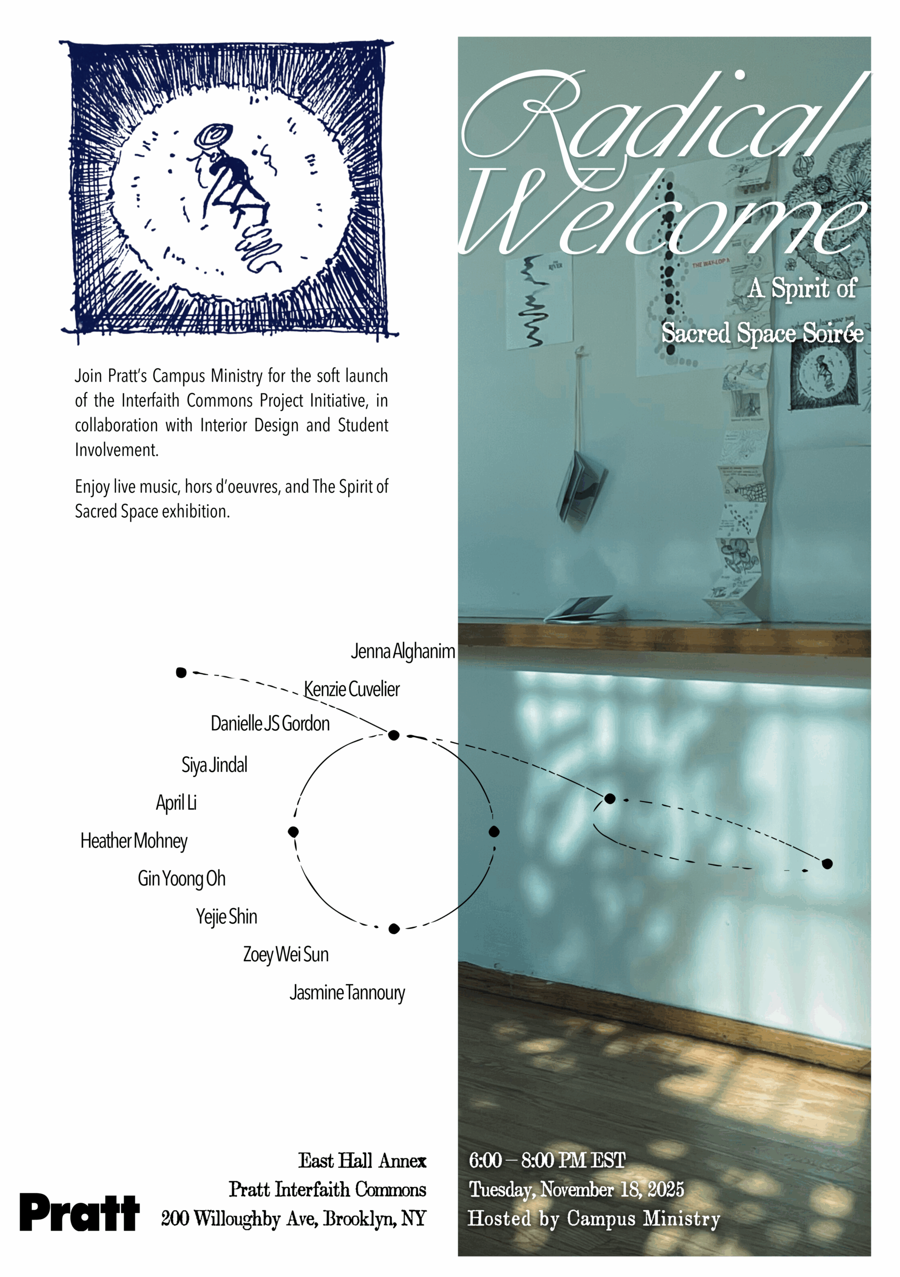 A poster promoting “Radical Welcome: A Spirit of Sacred Space Soirée,” hosted by Pratt’s Campus Ministry. The design is divided vertically, with the left side featuring hand-drawn and typographic elements on a white background and the right side displaying a softly lit photograph of an interior wall with papers and drawings hanging from strings. The left section includes a blue sketch of a seated figure surrounded by radiating lines, text inviting attendees to the soft launch of the Interfaith Commons Project Initiative in collaboration with Interior Design and Student Involvement, and a circular arrangement of names—Jenna Alghanim, Kenzie Cuvelier, Danielle JS Gordon, Siya Jindal, April Li, Heather Mohney, Gin Yoong Oh, Yejie Shin, Zoey Wei Sun, and Jasmine Tannoury. The event details at the bottom list: East Hall Annex, Pratt Interfaith Commons, 200 Willoughby Ave, Brooklyn, NY, on Tuesday, November 18, 2025, from 6:00 to 8:00 PM EST. The composition combines spiritual warmth and academic sophistication through its interplay of light, handwriting, and minimal design.