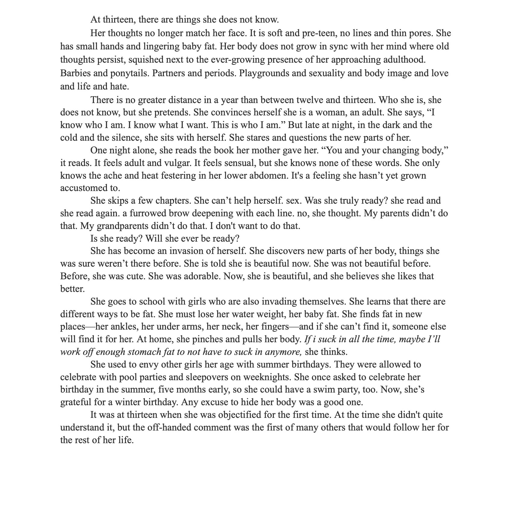 A photograph of a printed prose document titled “Portrait of a Woman” by Reace Dedon, dated 9/23/21. The first page begins with a narrative describing a thirteen-year-old girl navigating adolescence, self-awareness, and body image. The text discusses themes of maturity, innocence, sexuality, and self-perception, formatted in paragraphs with standard margins and a serif font on a white background. Text reads: Reace Dedon 9/23/21 Portrait of a Woman At thirteen, there are things she does not know. Her thoughts no longer match her face. It is soft and pre-teen, no lines and thin pores. She has small hands and lingering baby fat. Her body does not grow in sync with her mind where old thoughts persist, squished next to the ever-growing presence of her approaching adulthood. Barbies and ponytails. Partners and periods. Playgrounds and sexuality and body image and love and life and hate. There is no greater distance in a year than between twelve and thirteen. Who she is, she does not know, but she pretends. She convinces herself she is a woman, an adult. She says, “I know who I am. I know what I want. This is who I am.” But late at night, in the dark and the cold and the silence, she sits with herself. She stares and questions the new parts of her. One night alone, she reads the book her mother gave her. “You and your changing body,” it reads. It feels adult and vulgar. It feels sensual, but she knows none of these words. She only knows the ache and heat festering in her lower abdomen. It’s a feeling she hasn’t yet grown accustomed to. She skips a few chapters. She can’t help herself. Sex. Was she truly ready? She read and she read again, a furrowed brow deepening with each line. No, she thought. My parents didn’t do that. My grandparents didn’t do that. I don’t want to do that. Is she ready? Will she ever be ready? She has become an invasion of herself. She discovers new parts of her body, things she was sure weren’t there before. She is told she is beautiful now. She was not beautiful before. Before, she was cute. She was adorable. Now, she is beautiful, and she believes she likes that better. She goes to school with girls who are also invading themselves. She learns that there are different ways to be fat. She must lose her water weight, her baby fat. She finds fat in new places—her ankles, her underarms, her neck, her fingers—and if she can’t find it, someone else will find it for her. At home, she pinches and pulls her body. If I suck in all the time, maybe I’ll work off enough stomach fat to not have to suck in anymore, she thinks. She used to envy other girls her age with summer birthdays. They were allowed to celebrate with pool parties and sleepovers on weeknights. She once asked to celebrate her birthday in the summer, five months early, so she could have a swim party, too. Now, she’s grateful for a winter birthday. Any excuse to hide her body was a good one. It was at thirteen when she was objectified for the first time. At the time she didn’t quite understand it, but the off-handed comment was the first of many others that would follow her for the rest of her life.