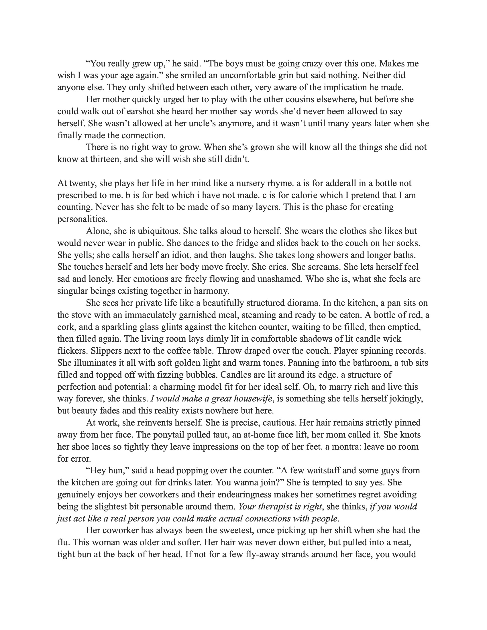 A photograph of the second page of the prose piece “Portrait of a Woman” by Reace Dedon. The text continues exploring the protagonist’s transition into adulthood, moments of self-discovery, and societal pressures around beauty and behavior. It includes dialogue reflecting an uncomfortable encounter with an older relative and reflections on womanhood, identity, and emotional growth. The layout matches the first page, black text on a white sheet. Text reads: “You really grew up,” he said. “The boys must be going crazy over this one. Makes me wish I was your age again.” She smiled an uncomfortable grin but said nothing. Neither did anyone else. They only shifted between each other, very aware of the implication he made. Her mother quickly urged her to play with the other cousins elsewhere, but before she could walk out of earshot she heard her mother say words she’d never been allowed to say herself. She wasn’t allowed at her uncle’s anymore, and it wasn’t until many years later when she finally made the connection. There is no right way to grow. When she’s grown she will know all the things she did not know at thirteen, and she will wish she still didn’t. At twenty, she plays her life in her mind like a nursery rhyme. a is for adderall in a bottle not prescribed to me. b is for bed which i have not made. c is for calorie which I pretend that I am counting. Never has she felt to be made of so many layers. This is the phase for creating personalities. Alone, she is ubiquitous. She talks aloud to herself. She wears the clothes she likes but would never wear in public. She dances to the fridge and slides back to the couch on her socks. She yells; she calls herself an idiot, and then laughs. She takes long showers and longer baths. She touches herself and lets her body move freely. She cries. She screams. She lets herself feel sad and lonely. Her emotions are freely flowing and unashamed. Who she is, what she feels are singular beings existing together in harmony. She sees her private life like a beautifully structured diorama. In the kitchen, a pan sits on the stove with an immaculately garnished meal, steaming and ready to be eaten. A bottle of red, a cork, and a sparkling glass glints against the kitchen counter, waiting to be filled, then emptied, then filled again. The living room lays dimly lit in comfortable shadows of lit candle wick flickers. Slippers next to the coffee table. Throw draped over the couch. Player spinning records. She illuminates it all with soft golden light and warm tones. Panning into the bathroom, a tub sits filled and topped off with fizzing bubbles. Candles are lit around its edge, a structure of perfection and potential: a charming model fit for her ideal self. Oh, to marry rich and live this way forever, she thinks. I would make a great housewife, is something she tells herself jokingly, but beauty fades and this reality exists nowhere but here. At work, she reinvents herself. She is precise, cautious. Her hair remains strictly pinned away from her face. The ponytail pulled taut, an at-home face lift, her mom called it. She knots her shoe laces so tightly they leave impressions on the top of her feet. A mantra: leave no room for error. “Hey hun,” said a head popping over the counter. “A few waitstaff and some guys from the kitchen are going out for drinks later. You wanna join?” She is tempted to say yes. She genuinely enjoys her coworkers and their endearingness makes her sometimes regret avoiding being the slightest bit personable around them. Your therapist is right, she thinks, if you would just act like a real person you could make actual connections with people. Her coworker has always been the sweetest, once picking up her shift when she had the flu. This woman was older and softer. Her hair was never down either, but pulled into a neat, tight bun at the back of her head. If not for a few flyaway strands around her face, you would think she was bald. The hopeful, wrinkled smile across the woman’s face almost pulls a yes from her mouth, but she catches it between her teeth. “I can’t tonight,” she says, “but you guys have fun.” She left it at that and bussed another table.