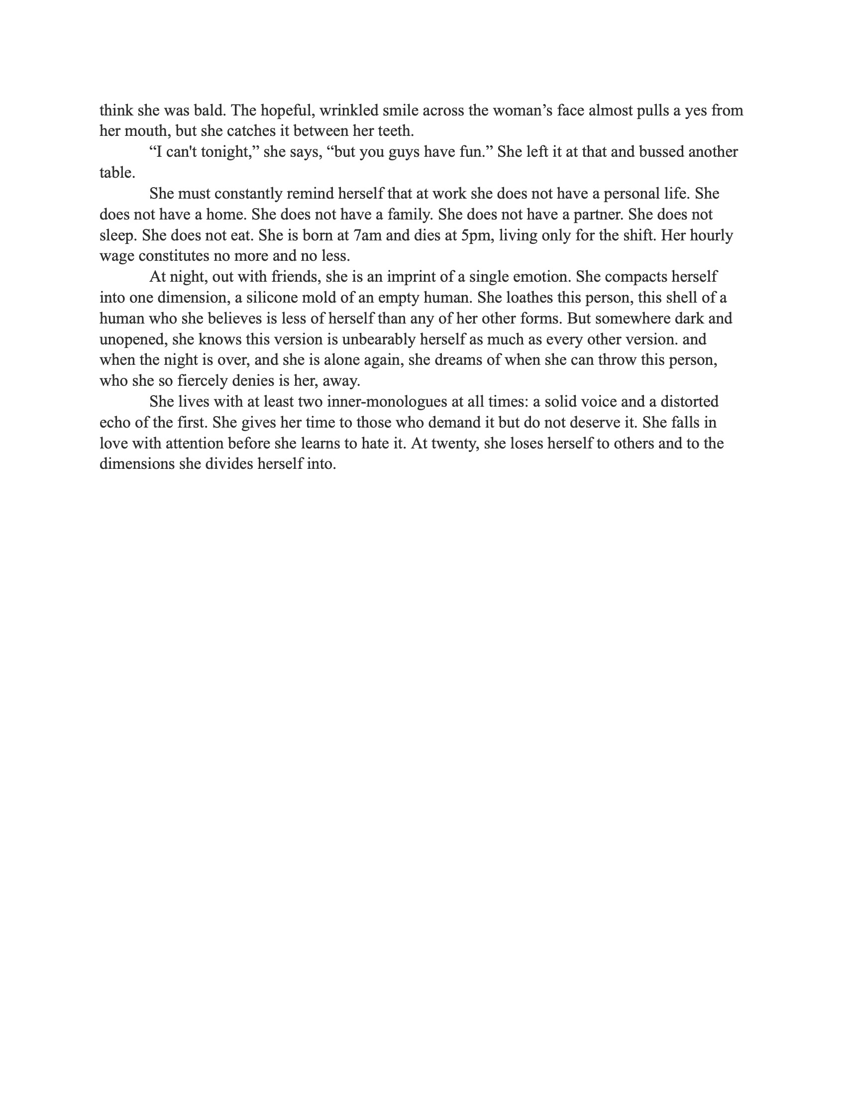 A photograph of the third and final page of “Portrait of a Woman” by Reace Dedon. The prose describes the woman’s early adulthood, her internal monologues, emotional conflicts, and the performance of femininity in professional and social contexts. The text reflects on identity, self-loathing, and societal expectation. The document appears in standard academic formatting with black serif text on a white background. Text reads: She must constantly remind herself that at work she does not have a personal life. She does not have a home. She does not have a family. She does not have a partner. She does not sleep. She does not eat. She is born at 7am and dies at 5pm, living only for the shift. Her hourly wage constitutes no more and no less. At night, out with friends, she is an imprint of a single emotion. She compacts herself into one dimension, a silicone mold of an empty human. She loathes this person, this shell of a human who she believes is less of herself than any of her other forms. But somewhere dark and unopened, she knows this version is unbearably herself as much as every other version. And when the night is over, and she is alone again, she dreams of when she can throw this person, who she so fiercely denies is her, away. She lives with at least two inner monologues at all times: a solid voice and a distorted echo of the first. She gives her time to those who demand it but do not deserve it. She falls in love with attention before she learns to hate it. At twenty, she loses herself to others and to the dimensions she divides herself into.
