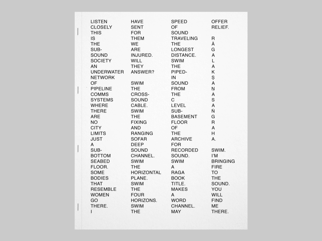 The cover of “Subsound” displays four columns of words against a white background. The cover reads: "Listen / closely / this / is / the / sub- / sound / society / an / underwater / network / of / pipeline / comms / systems / where / there / are / no / city / limits / just / a / sub- / bottom / seabed / floor. / Some / bodies / that / resemble / women / go / there. / I / have / sent / for / them / we / are / injured./ Will / they / answer? / Swim / the / cross- / sound / cable. / Swim / the / fixing / and / ranging / sofar / deep / sound / channel. / Swim / the / horizontal / plane. / Swim / the / four / horizons. / Swim / the / speed / of / sound / traveling / the / longest / distance. / Swim / the / piped- / in / sound / from / the / c / level / sub- / basement / floor / of / the / archive / for / recorded / sound. / Swim / a / raga / book / title. / Makes / a word / channel. / May / offer / relief. / R / ā / g / a / l / a / k / ṣ / a / ṇ / a / s / a / ṅ / g / r / a / h / a. / Swim. / I'm / bringing / fire / to / the / sound. / You / will / find / me / there." 