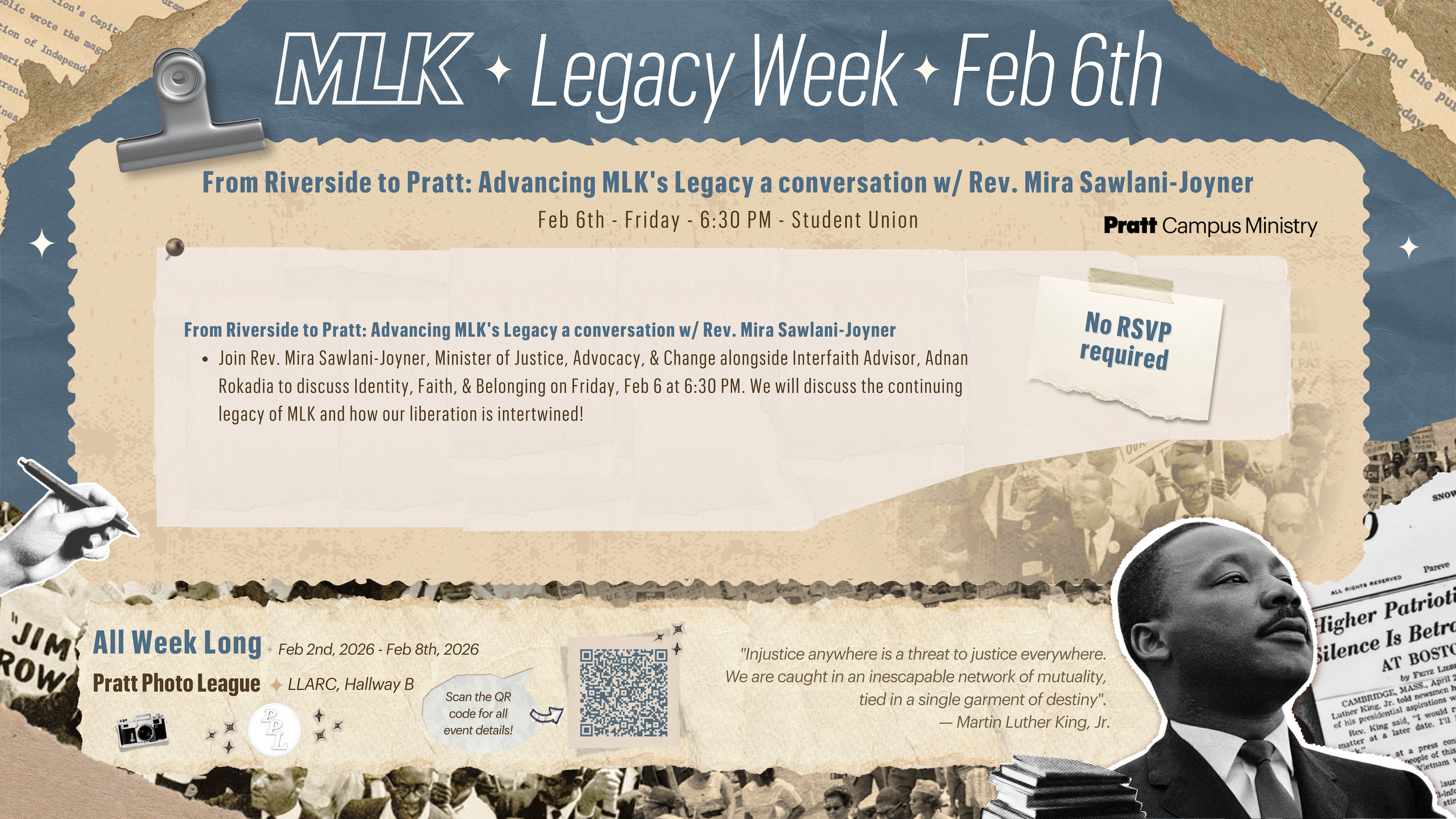 Graphic poster for “MLK Legacy Week – Feb 6th” with a layered collage design using torn-paper textures and archival imagery. The main headline reads “From Riverside to Pratt: Advancing MLK’s Legacy,” followed by details of a conversation with Rev. Mira Sawlani-Joyner on Friday, Feb 6th at 6:30 PM in the Student Union. Additional text notes “No RSVP required.” The lower section lists “All Week Long, Feb 2nd, 2026 – Feb 8th, 2026,” includes a QR code for event details, references Pratt Photo League and LLARC Hallway B, and features a quotation by Martin Luther King Jr. An image of Martin Luther King Jr. appears on the right side.