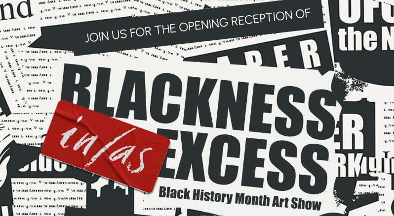 Promotional graphic for a Black History Month art show featuring layered black-and-white newspaper-style backgrounds with bold, high-contrast typography reading “BLACKNESS IN EXCESS,” overlaid by a red label with handwritten-style text reading “in/as,” and smaller text stating “Join us for the opening reception of” and “Black History Month Art Show.”