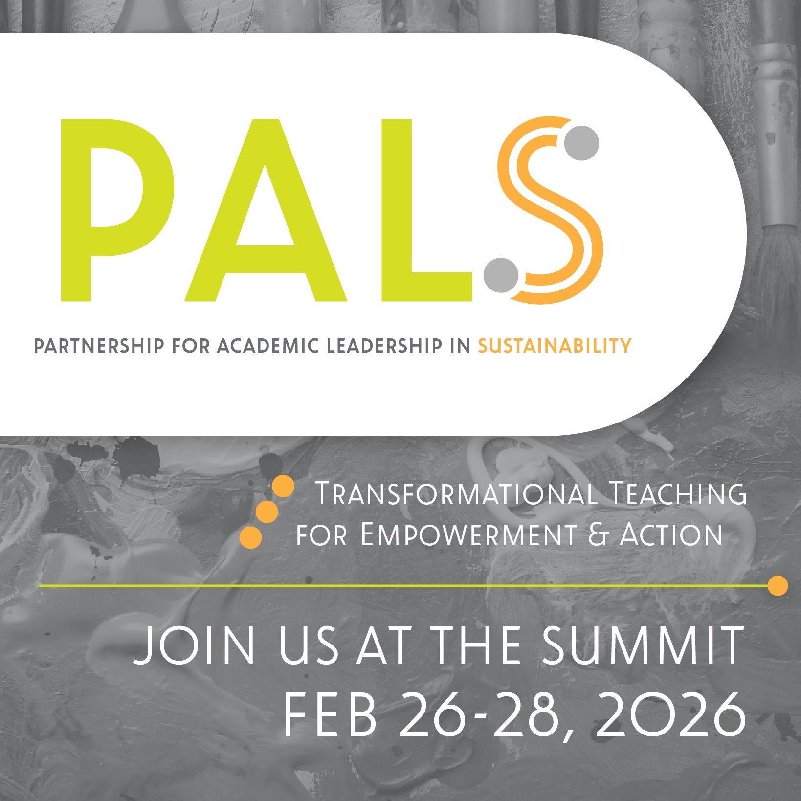 Banner graphic for PALS (Partnership for Academic Leadership in Sustainability). The PALS logo appears at the top, with lime green “PAL” lettering and an orange stylized “S,” above the full name spelled out. Below, the tagline reads “Transformational Teaching for Empowerment & Action.” The background features a grayscale abstract image of art materials or textures. Large text at the bottom states: “Join Us at the Summit, Feb 26–28, 2026.”