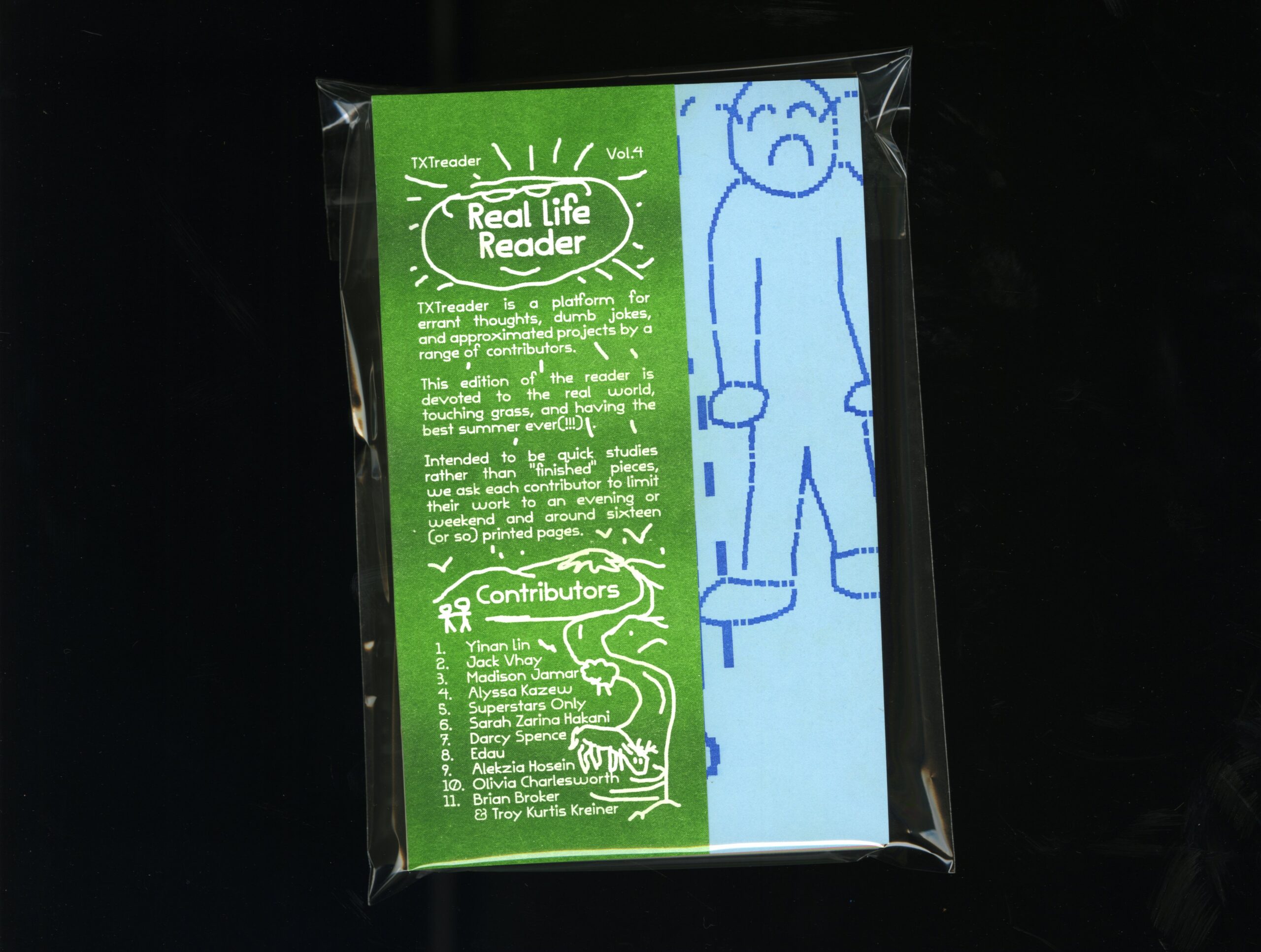 Cover of TxtBooks: Real Life Reader, TXTreader, Vol. 4. Cover copy reads, TXTreader is a platform for errant thoughts, dumb jokes, and approximated projects by a range of contributors. This edition of the reader is devoted to the real world, touching grass, and having the best summer ever (!!!). Intended to be quick studies rather than "finished" pieces, we ask each contributor to limit thier work to an evening or weekend and around sixteen (or so) printed pages. Contributors: Yinan Lin, Jack Vhay, Madison Jamar, Alyssa Kazew, Superstars Only, Sarah Zarina Hakani, Darcy Spence, Edau, Alekzia Hosein, Olivia Charlesworth, Brian Broker and Troy Kurtis Kreiner. Features illustration of a pixelated blue figure frowning with tears spurting from eyes in cartoonish arc.